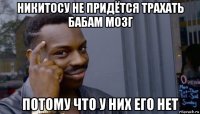 никитосу не придётся трахать бабам мозг потому что у них его нет