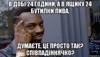 в добі 24 години, а в ящику 24 бутилки пива. думаєте, це просто так? співпадіннячко?