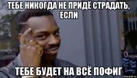 тебе никогда не придё страдать, если тебе будет на всё пофиг