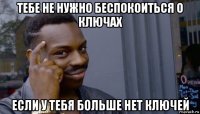 тебе не нужно беспокоиться о ключах если у тебя больше нет ключей