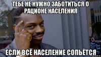 тебе не нужно заботиться о рационе населения если всё население сопьётся