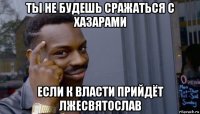 ты не будешь сражаться с хазарами если к власти прийдёт лжесвятослав