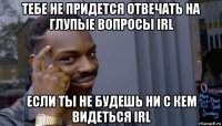 тебе не придется отвечать на глупые вопросы irl если ты не будешь ни с кем видеться irl