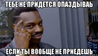 тебе не придется опаздываь если ты вообще не приедешь