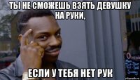 ты не сможешь взять девушку на руки, если у тебя нет рук