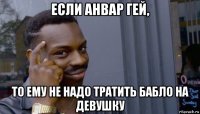 если анвар гей, то ему не надо тратить бабло на девушку