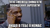 ти не зможеш вимагати повишення зарплати! якщо в тебе її немає