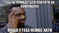 тобі не прийдеться платити за комуналку якщо у тебе немає хати