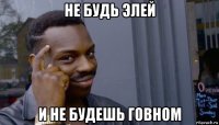 не будь элей и не будешь говном