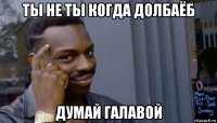 ты не ты когда долбаёб думай галавой