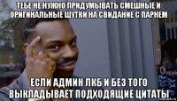 тебе не нужно придумывать смешные и оригинальные шутки на свидание с парнем если админ лкб и без того выкладывает подходящие цитаты