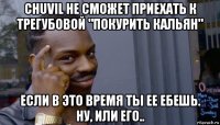 chuvil не сможет приехать к трегубовой "покурить кальян" если в это время ты ее ебешь. ну, или его..