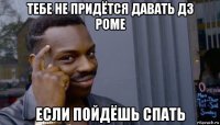 тебе не придётся давать дз роме если пойдёшь спать