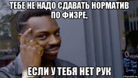 тебе не надо сдавать норматив по физре, если у тебя нет рук