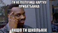 ти не получиш картку приватбанка якшо ти школьнік