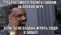 тебя не смогут полить говном за плохую игру если ты не будешь играть, сидя в запасе