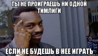 ты не проиграешь ни одной тимлиги если не будешь в нее играть