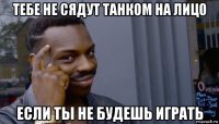 тебе не сядут танком на лицо если ты не будешь играть