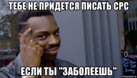 тебе не придется писать срс если ты "заболеешь"