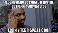 тебе не надо вступать в другие встречи факультетов если у тебя будет своя