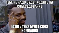 тебе не надо будет ходить на собеседование если у тебя будет своя компания