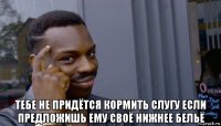  тебе не придётся кормить слугу если предложишь ему своё нижнее бельё