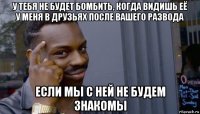 у тебя не будет бомбить, когда видишь её у меня в друзьях после вашего развода если мы с ней не будем знакомы