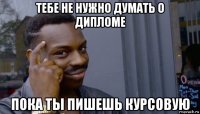 тебе не нужно думать о дипломе пока ты пишешь курсовую