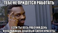 тебе не придётся работать если ты весь рабочий день изображаешь дешевый салон красоты