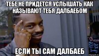 тебе не придется услышать как называют тебя далбаебом если ты сам далбаеб