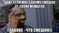 даже если мне одному смешно от своих мемасов главное - что смешно))