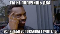 ты не получишь два если тебя успокаивает учитель