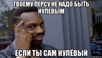 твоему персу не надо быть нулевым если ты сам нулёвый