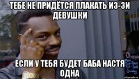 тебе не придётся плакать из-зи девушки если у тебя будет баба настя одна