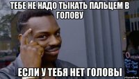 тебе не надо тыкать пальцем в голову если у тебя нет головы