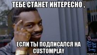 тебе станет интересно , если ты подписался на customplay