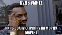 будь умнее кинь ссаную тряпку на морду марене