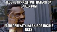 тебе не прийдется гнаться за бандитом если приехать на вызов позже всех