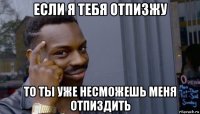 если я тебя отпизжу то ты уже несможешь меня отпиздить