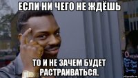 если ни чего не ждёшь то и не зачем будет растраиваться.