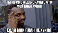 ты не сможешь сказать что мой план хуйня если мой план не хуйня