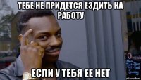 тебе не придется ездить на работу если у тебя ее нет