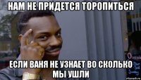 нам не придется торопиться если ваня не узнает во сколько мы ушли