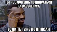 ты не сможешь подписаться на bassgerm'a если ты уже подписан