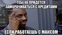 тебе не придётся заморачиваться с кредитами если работаешь с максом