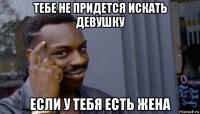 тебе не придется искать девушку если у тебя есть жена