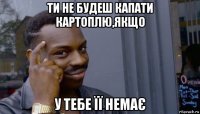 ти не будеш капати картоплю,якщо у тебе її немає