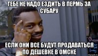 тебе не надо ездить в пермь за субару если они все будут продаваться по дешевке в омске