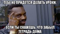 тебе не придётся делать уроки, если ты скажешь, что забыл тетрадь дома