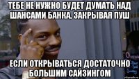 тебе не нужно будет думать над шансами банка, закрывая пуш если открываться достаточно большим сайзингом